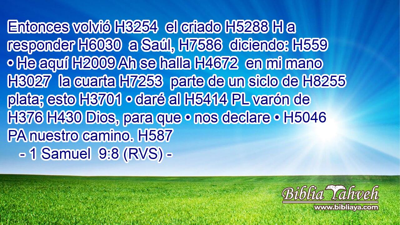 Entonces volvió H3254  el criado H5288 H a responder H6030  a Saúl, H7586  diciendo: H559  • He aquí H2009 Ah se halla H4672  en mi mano H3027  la cuarta H7253  parte de un siclo de H8255 plata; esto H3701 • daré al H5414 PL varón de H376 H430 Dios, para que • nos declare • H5046 PA nuestro camino. H587  