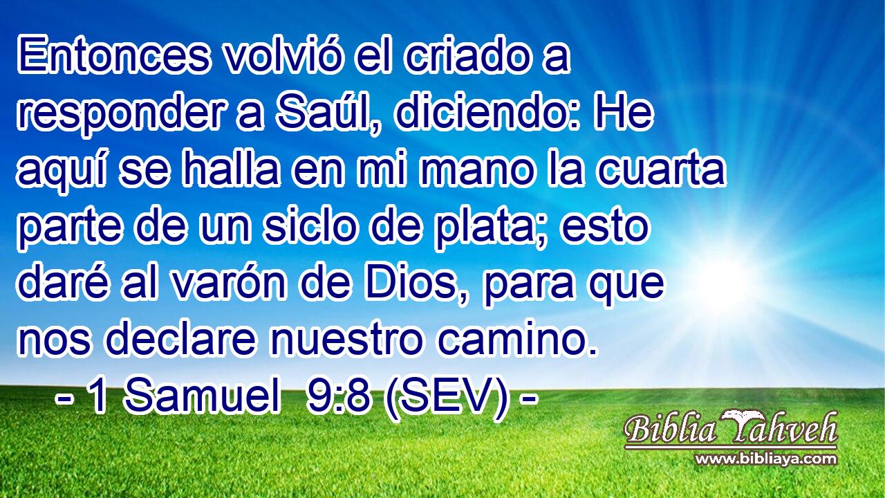 Entonces volvió el criado a responder a Saúl, diciendo: He aquí se halla en mi mano la cuarta parte de un siclo de plata; esto daré al varón de Dios, para que nos declare nuestro camino.