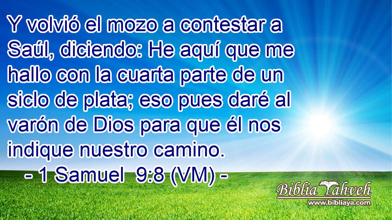  Y volvió el mozo a contestar a Saúl, diciendo: He aquí que me hallo con la cuarta parte de un siclo de plata; eso pues daré al varón de Dios para que él nos indique nuestro camino. 