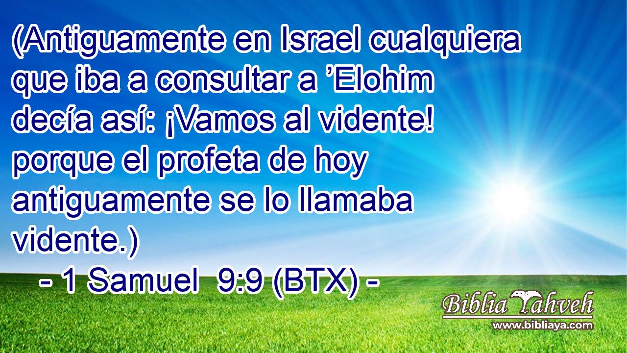 (Antiguamente en Israel cualquiera que iba a consultar a ’Elohim decía así: ¡Vamos al vidente! porque el profeta de hoy antiguamente se lo llamaba vidente.)