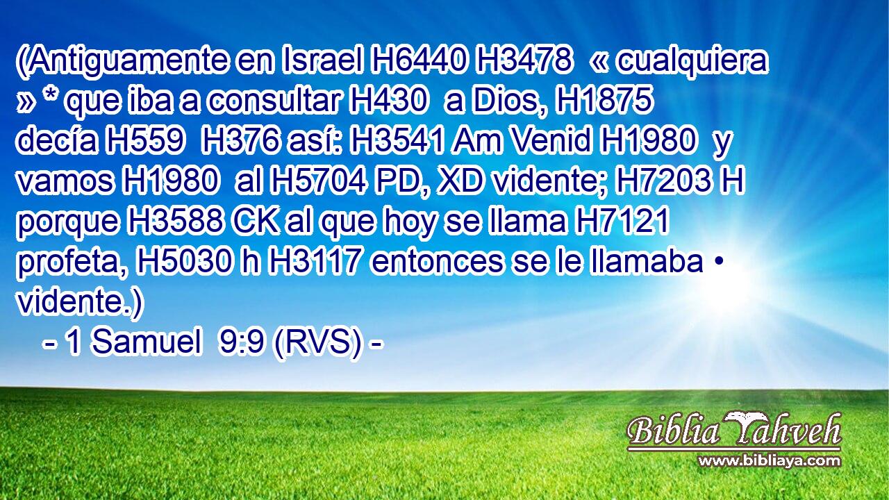 (Antiguamente en Israel H6440 H3478  « cualquiera » * que iba a consultar H430  a Dios, H1875  decía H559  H376 así: H3541 Am Venid H1980  y vamos H1980  al H5704 PD, XD vidente; H7203 H porque H3588 CK al que hoy se llama H7121  profeta, H5030 h H3117 entonces se le llamaba • vidente.) 