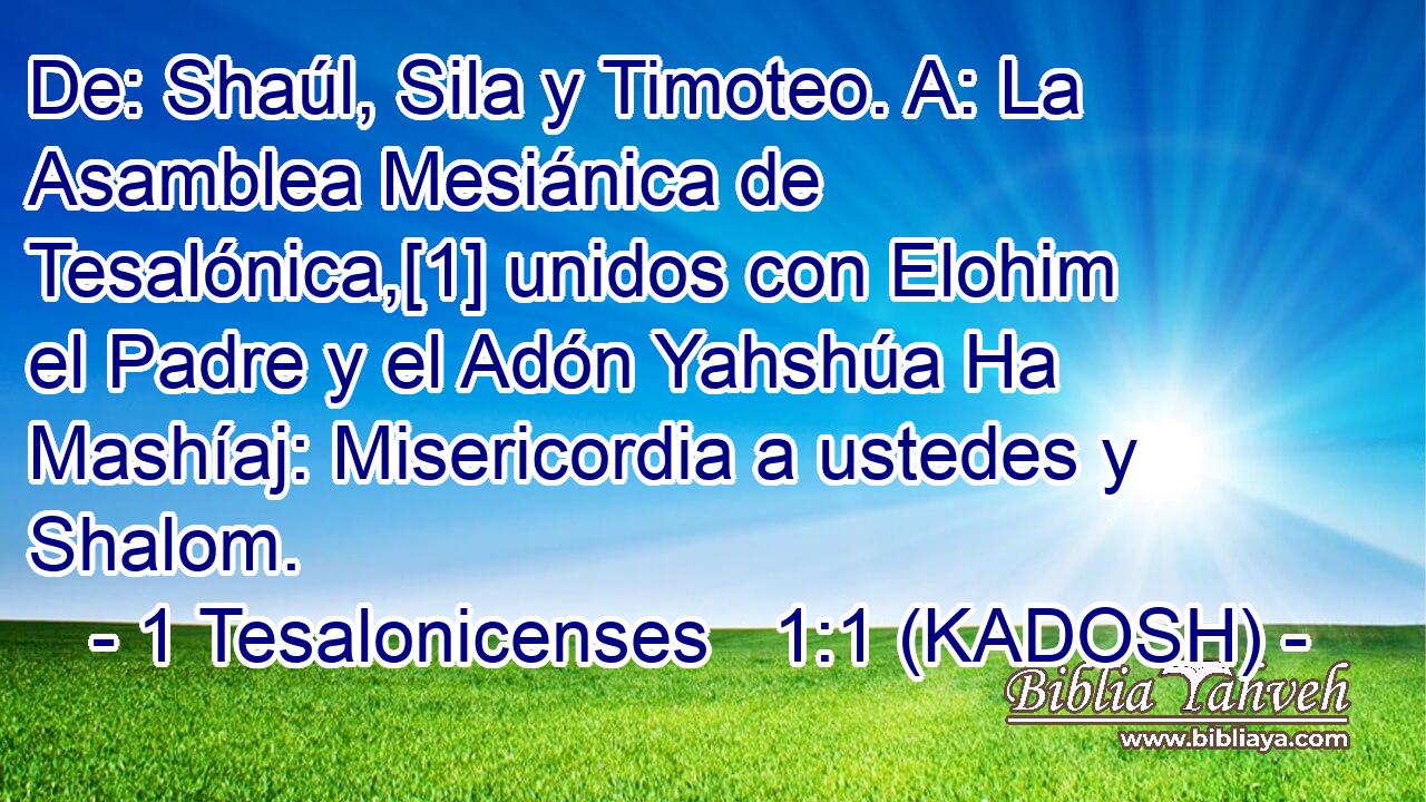  De: Shaúl, Sila y Timoteo. A: La Asamblea Mesiánica de Tesalónica,[1] unidos con Elohim el Padre y el Adón Yahshúa Ha Mashíaj: Misericordia a ustedes y Shalom. 