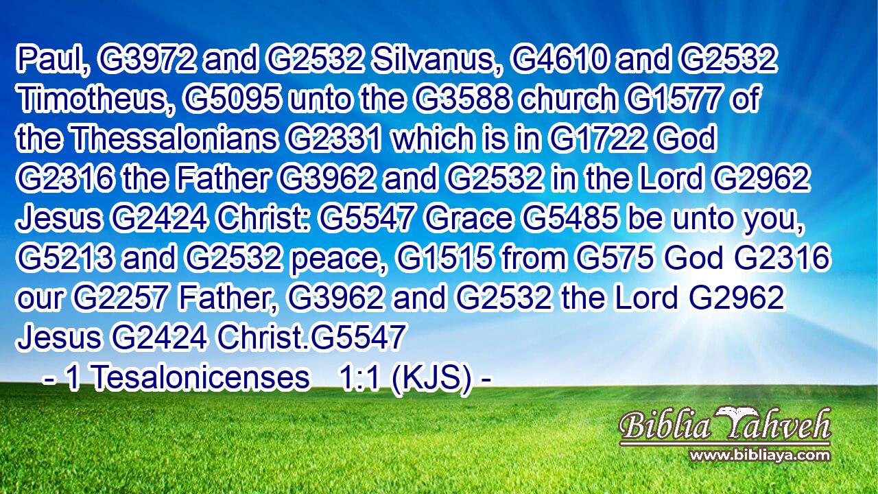 Paul, G3972 and G2532 Silvanus, G4610 and G2532 Timotheus, G5095 unto the G3588 church G1577 of the Thessalonians G2331 which is in G1722 God G2316 the Father G3962 and G2532 in the Lord G2962 Jesus G2424 Christ: G5547 Grace G5485 be unto you, G5213 and G2532 peace, G1515 from G575 God G2316 our G2257 Father, G3962 and G2532 the Lord G2962 Jesus G2424 Christ.G5547