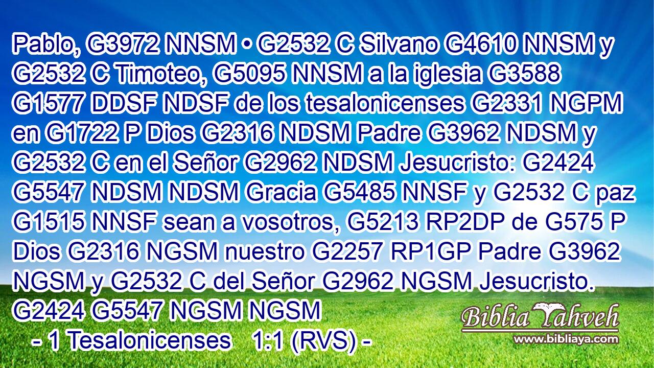 Pablo, G3972 NNSM • G2532 C Silvano G4610 NNSM y G2532 C Timoteo, G5095 NNSM a la iglesia G3588 G1577 DDSF NDSF de los tesalonicenses G2331 NGPM en G1722 P Dios G2316 NDSM Padre G3962 NDSM y G2532 C en el Señor G2962 NDSM Jesucristo: G2424 G5547 NDSM NDSM Gracia G5485 NNSF y G2532 C paz G1515 NNSF sean a vosotros, G5213 RP2DP de G575 P Dios G2316 NGSM nuestro G2257 RP1GP Padre G3962 NGSM y G2532 C del Señor G2962 NGSM Jesucristo. G2424 G5547 NGSM NGSM 