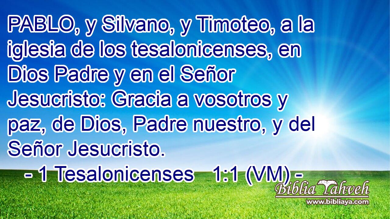  PABLO, y Silvano, y Timoteo, a la iglesia de los tesalonicenses, en Dios Padre y en el Señor Jesucristo: Gracia a vosotros y paz, de Dios, Padre nuestro, y del Señor Jesucristo. 