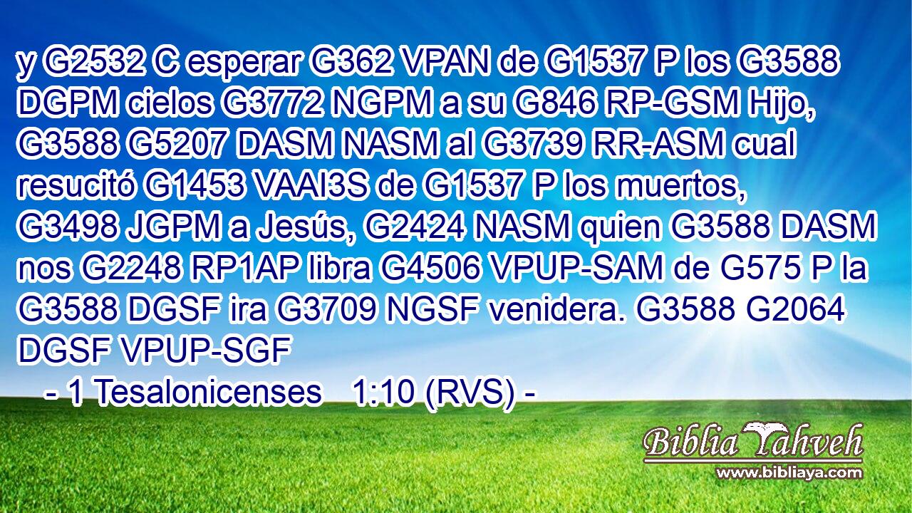 y G2532 C esperar G362 VPAN de G1537 P los G3588 DGPM cielos G3772 NGPM a su G846 RP-GSM Hijo, G3588 G5207 DASM NASM al G3739 RR-ASM cual resucitó G1453 VAAI3S de G1537 P los muertos, G3498 JGPM a Jesús, G2424 NASM quien G3588 DASM nos G2248 RP1AP libra G4506 VPUP-SAM de G575 P la G3588 DGSF ira G3709 NGSF venidera. G3588 G2064 DGSF VPUP-SGF 