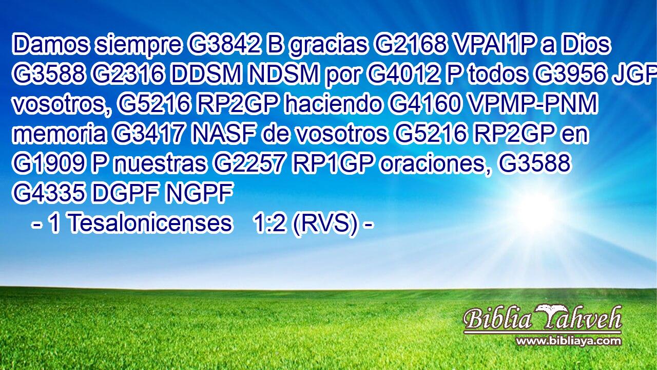 Damos siempre G3842 B gracias G2168 VPAI1P a Dios G3588 G2316 DDSM NDSM por G4012 P todos G3956 JGPM vosotros, G5216 RP2GP haciendo G4160 VPMP-PNM memoria G3417 NASF de vosotros G5216 RP2GP en G1909 P nuestras G2257 RP1GP oraciones, G3588 G4335 DGPF NGPF 