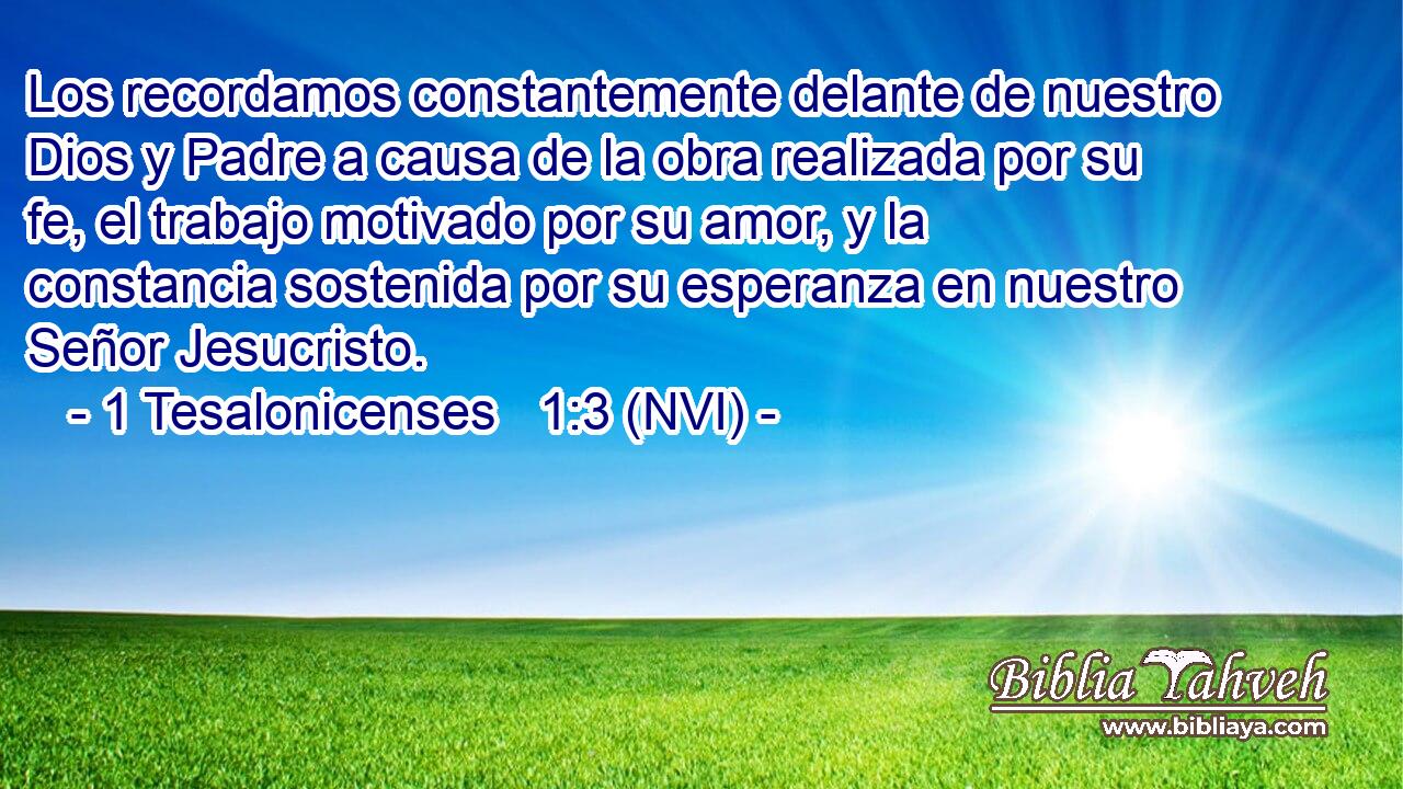  Los recordamos constantemente delante de nuestro Dios y Padre a causa de la obra realizada por su fe, el trabajo motivado por su amor, y la constancia sostenida por su esperanza en nuestro Señor Jesucristo. 