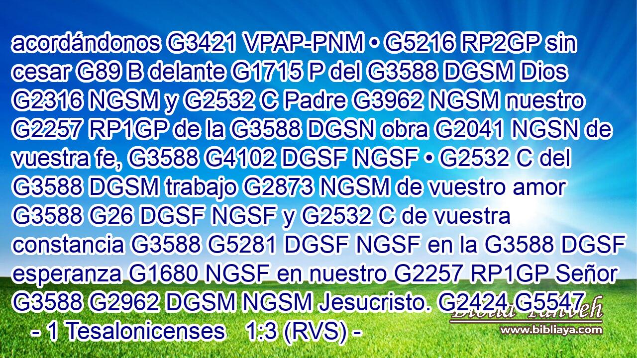 acordándonos G3421 VPAP-PNM • G5216 RP2GP sin cesar G89 B delante G1715 P del G3588 DGSM Dios G2316 NGSM y G2532 C Padre G3962 NGSM nuestro G2257 RP1GP de la G3588 DGSN obra G2041 NGSN de vuestra fe, G3588 G4102 DGSF NGSF • G2532 C del G3588 DGSM trabajo G2873 NGSM de vuestro amor G3588 G26 DGSF NGSF y G2532 C de vuestra constancia G3588 G5281 DGSF NGSF en la G3588 DGSF esperanza G1680 NGSF en nuestro G2257 RP1GP Señor G3588 G2962 DGSM NGSM Jesucristo. G2424 G5547 
