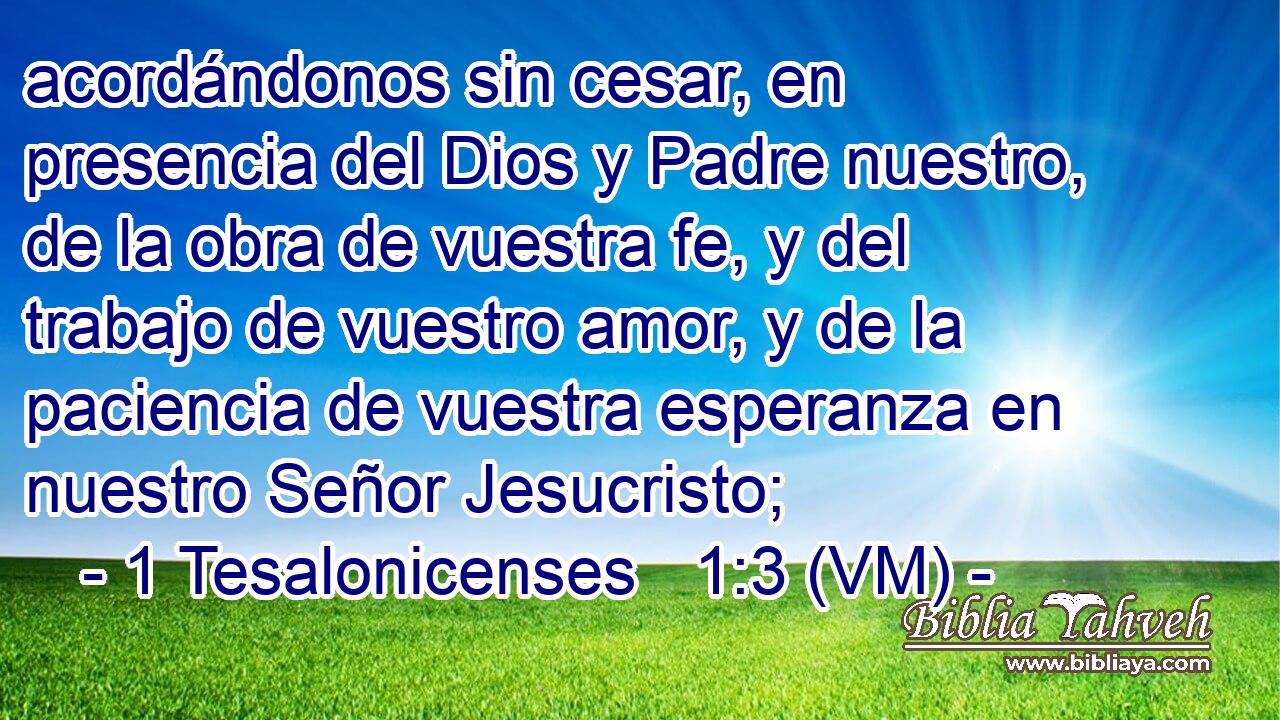  acordándonos sin cesar, en presencia del Dios y Padre nuestro, de la obra de vuestra fe, y del trabajo de vuestro amor, y de la paciencia de vuestra esperanza en nuestro Señor Jesucristo; 