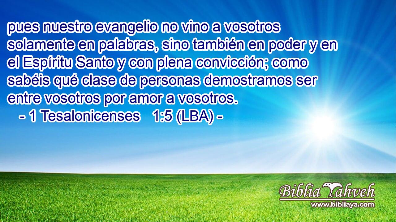 pues nuestro evangelio no vino a vosotros solamente en palabras, sino también en poder y en el Espíritu Santo y con plena convicción; como sabéis qué clase de personas demostramos ser entre vosotros por amor a vosotros.