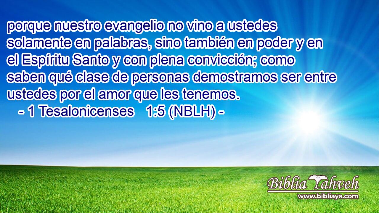  porque nuestro evangelio no vino a ustedes solamente en palabras, sino también en poder y en el Espíritu Santo y con plena convicción; como saben qué clase de personas demostramos ser entre ustedes por el amor que les tenemos. 