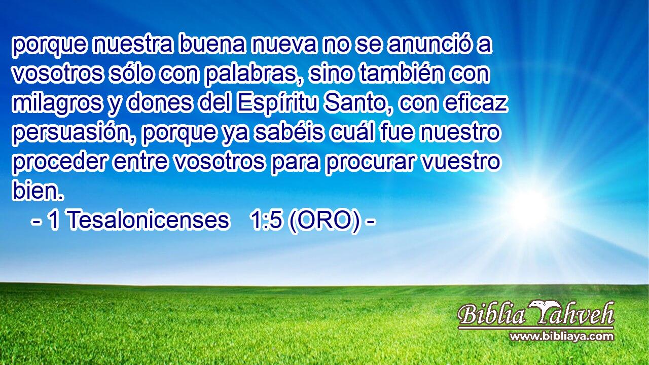  porque nuestra buena nueva no se anunció a vosotros sólo con palabras, sino también con milagros y dones del Espíritu Santo, con eficaz persuasión, porque ya sabéis cuál fue nuestro proceder entre vosotros para procurar vuestro bien. 
