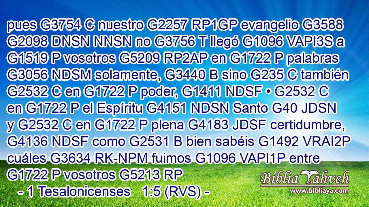 pues G3754 C nuestro G2257 RP1GP evangelio G3588 G2098 DNSN NNSN no G3756 T llegó G1096 VAPI3S a G1519 P vosotros G5209 RP2AP en G1722 P palabras G3056 NDSM solamente, G3440 B sino G235 C también G2532 C en G1722 P poder, G1411 NDSF • G2532 C en G1722 P el Espíritu G4151 NDSN Santo G40 JDSN y G2532 C en G1722 P plena G4183 JDSF certidumbre, G4136 NDSF como G2531 B bien sabéis G1492 VRAI2P cuáles G3634 RK-NPM fuimos G1096 VAPI1P entre G1722 P vosotros G5213 RP