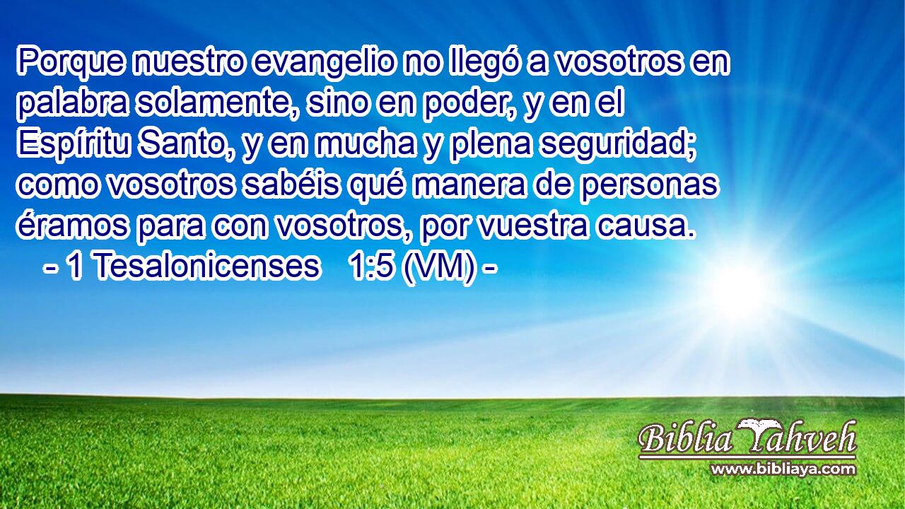  Porque nuestro evangelio no llegó a vosotros en palabra solamente, sino en poder, y en el Espíritu Santo, y en mucha y plena seguridad; como vosotros sabéis qué manera de personas éramos para con vosotros, por vuestra causa. 