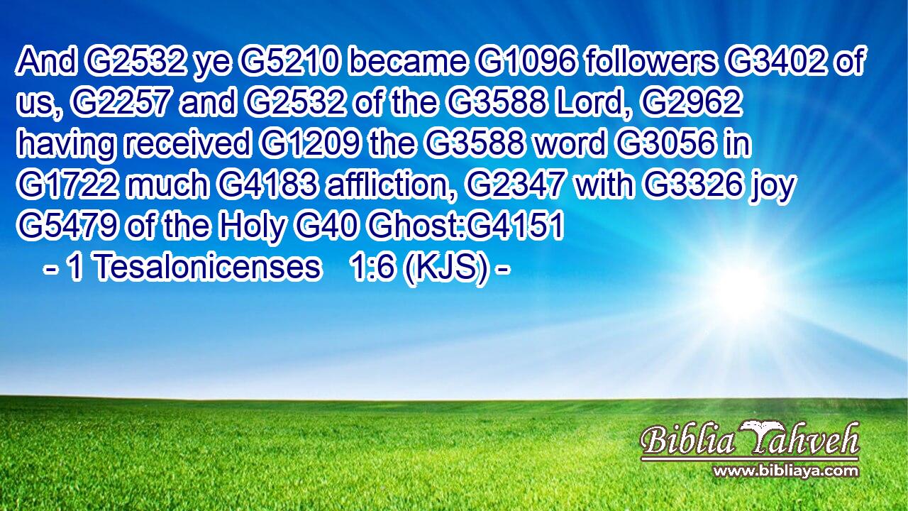 And G2532 ye G5210 became G1096 followers G3402 of us, G2257 and G2532 of the G3588 Lord, G2962 having received G1209 the G3588 word G3056 in G1722 much G4183 affliction, G2347 with G3326 joy G5479 of the Holy G40 Ghost:G4151