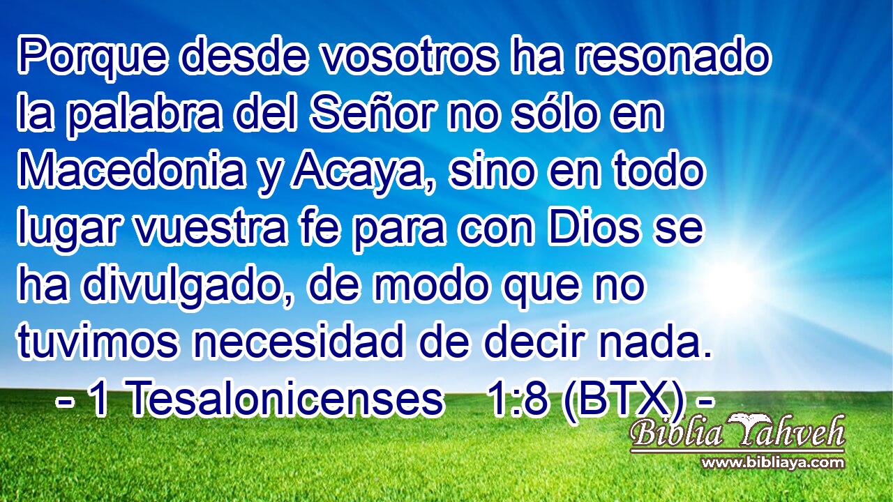 Porque desde vosotros ha resonado la palabra del Señor no sólo en Macedonia y Acaya, sino en todo lugar vuestra fe para con Dios se ha divulgado, de modo que no tuvimos necesidad de decir nada.