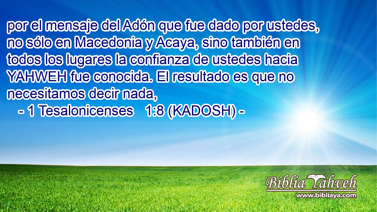  por el mensaje del Adón que fue dado por ustedes, no sólo en Macedonia y Acaya, sino también en todos los lugares la confianza de ustedes hacia YAHWEH fue conocida. El resultado es que no necesitamos decir nada, 