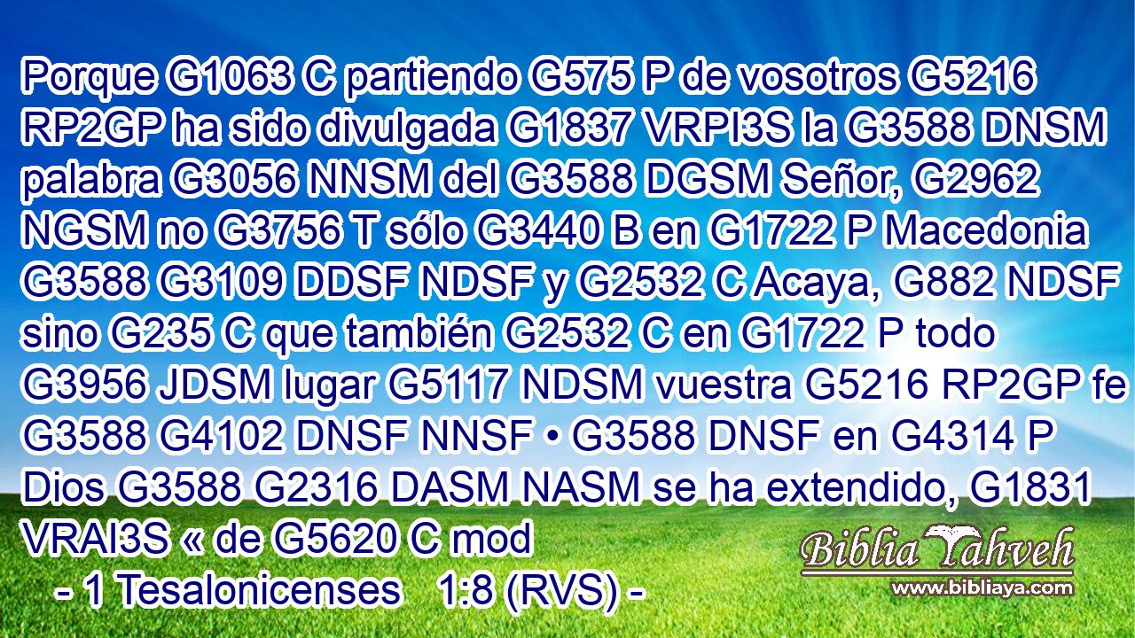 Porque G1063 C partiendo G575 P de vosotros G5216 RP2GP ha sido divulgada G1837 VRPI3S la G3588 DNSM palabra G3056 NNSM del G3588 DGSM Señor, G2962 NGSM no G3756 T sólo G3440 B en G1722 P Macedonia G3588 G3109 DDSF NDSF y G2532 C Acaya, G882 NDSF sino G235 C que también G2532 C en G1722 P todo G3956 JDSM lugar G5117 NDSM vuestra G5216 RP2GP fe G3588 G4102 DNSF NNSF • G3588 DNSF en G4314 P Dios G3588 G2316 DASM NASM se ha extendido, G1831 VRAI3S « de G5620 C mod