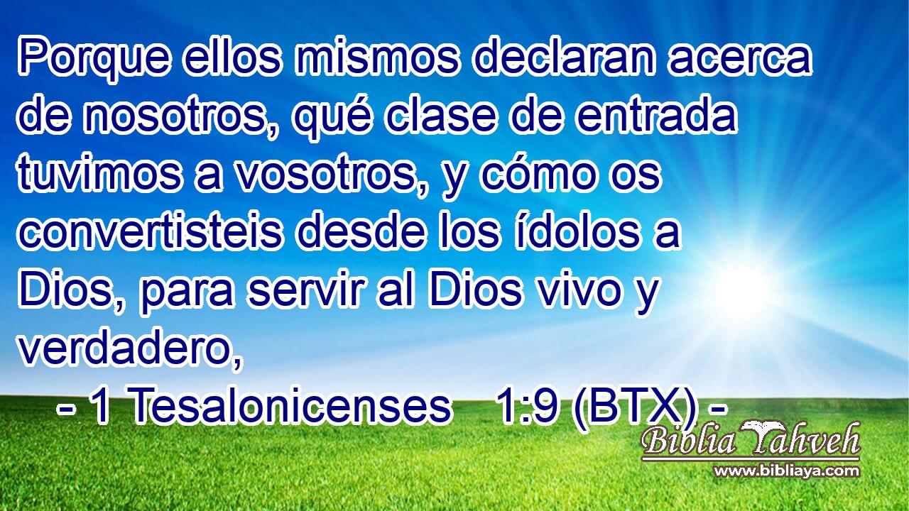 Porque ellos mismos declaran acerca de nosotros, qué clase de entrada tuvimos a vosotros, y cómo os convertisteis desde los ídolos a Dios, para servir al Dios vivo y verdadero,