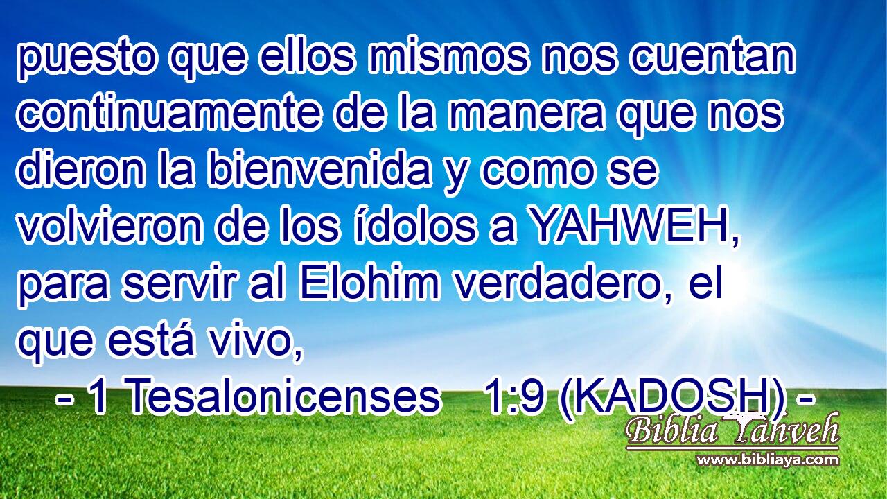  puesto que ellos mismos nos cuentan continuamente de la manera que nos dieron la bienvenida y como se volvieron de los ídolos a YAHWEH, para servir al Elohim verdadero, el que está vivo, 