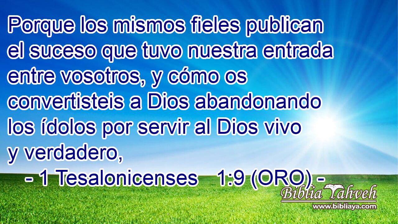  Porque los mismos fieles publican el suceso que tuvo nuestra entrada entre vosotros, y cómo os convertisteis a Dios abandonando los ídolos por servir al Dios vivo y verdadero, 