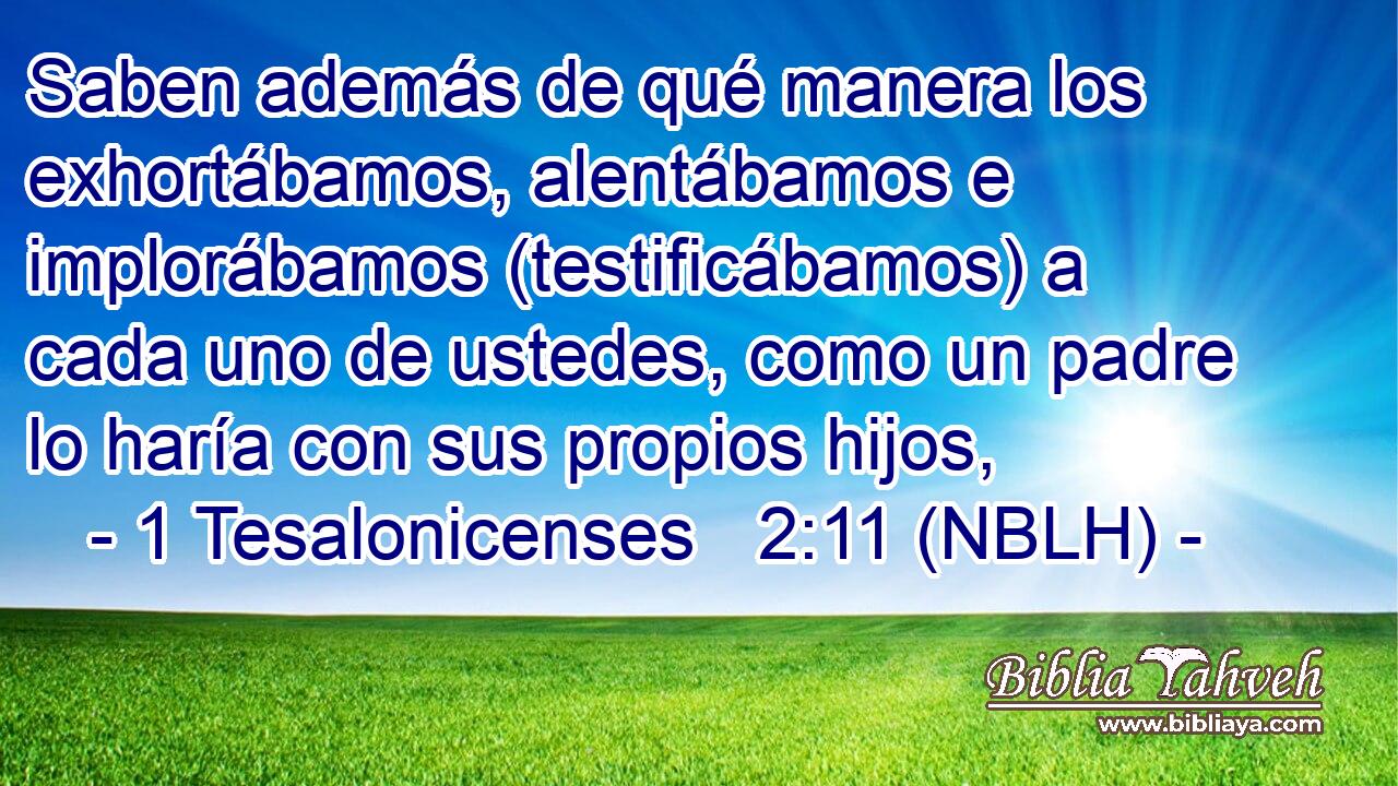 Saben además de qué manera los exhortábamos, alentábamos e implorábamos (testificábamos) a cada uno de ustedes, como un padre lo haría con sus propios hijos, 