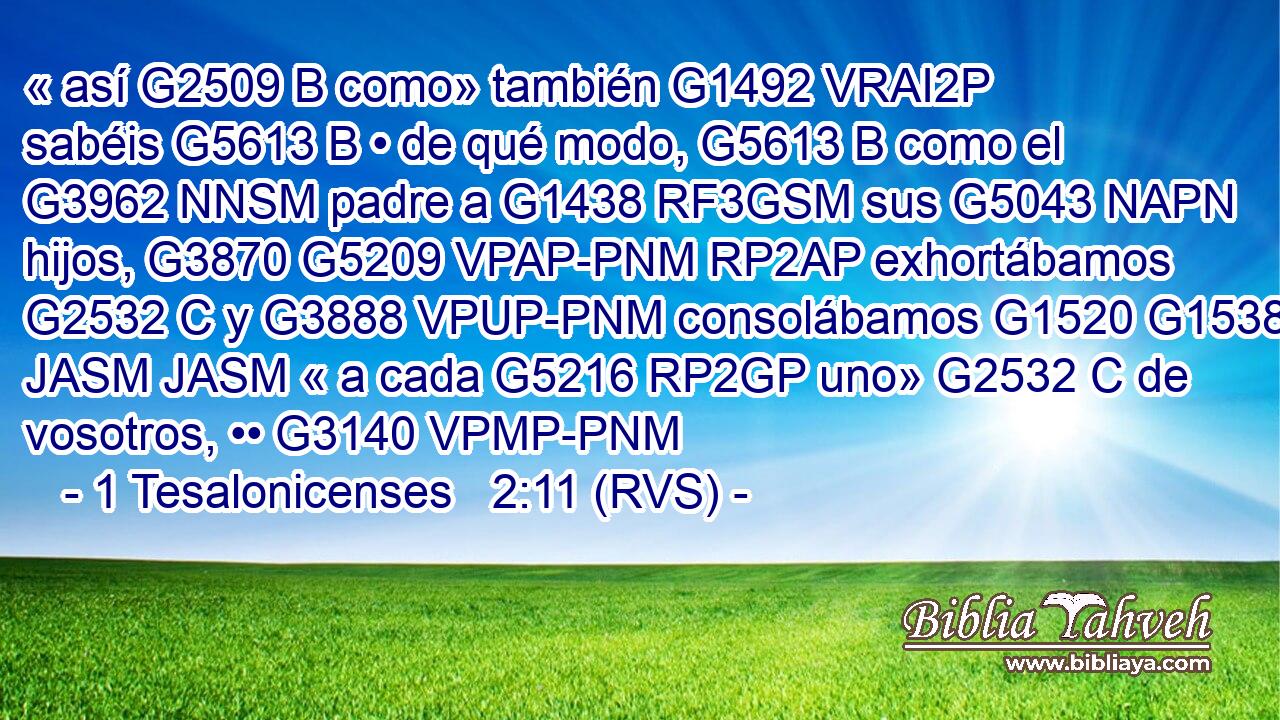 « así G2509 B como» también G1492 VRAI2P sabéis G5613 B • de qué modo, G5613 B como el G3962 NNSM padre a G1438 RF3GSM sus G5043 NAPN hijos, G3870 G5209 VPAP-PNM RP2AP exhortábamos G2532 C y G3888 VPUP-PNM consolábamos G1520 G1538 JASM JASM « a cada G5216 RP2GP uno» G2532 C de vosotros, •• G3140 VPMP-PNM 