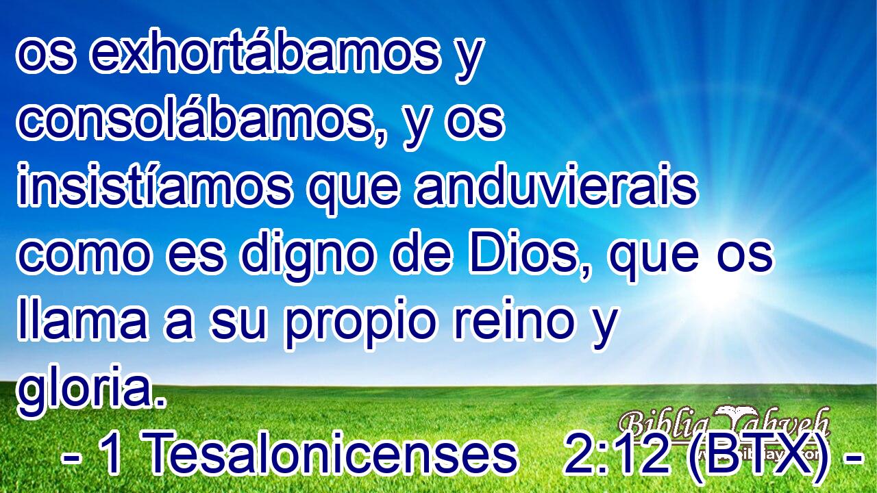 os exhortábamos y consolábamos, y os insistíamos que anduvierais como es digno de Dios, que os llama a su propio reino y gloria.