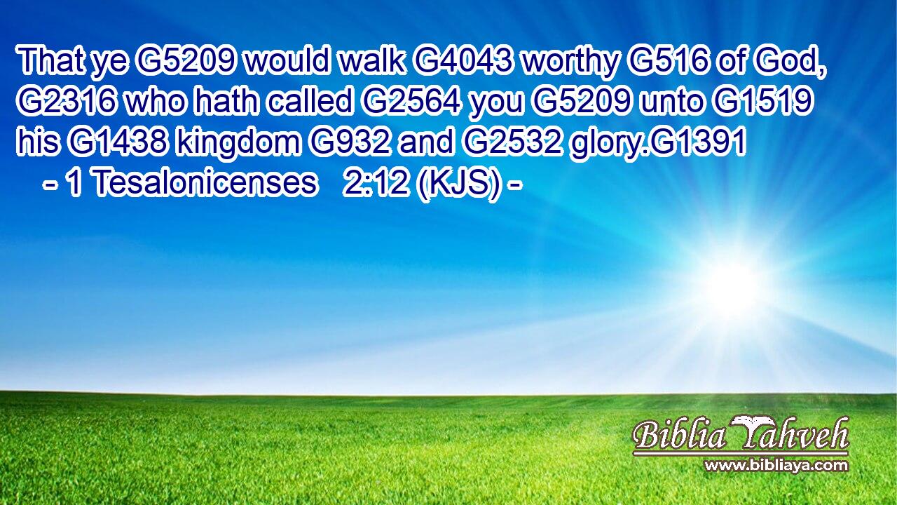 That ye G5209 would walk G4043 worthy G516 of God, G2316 who hath called G2564 you G5209 unto G1519 his G1438 kingdom G932 and G2532 glory.G1391