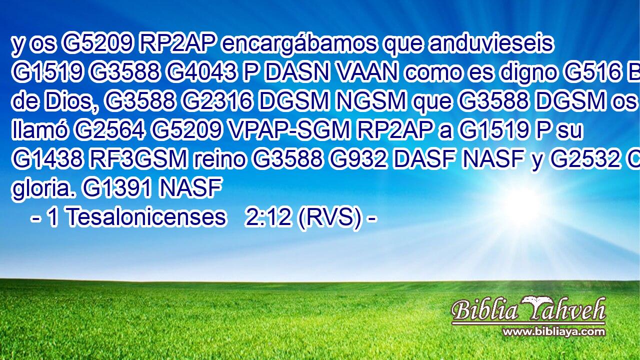 y os G5209 RP2AP encargábamos que anduvieseis G1519 G3588 G4043 P DASN VAAN como es digno G516 B de Dios, G3588 G2316 DGSM NGSM que G3588 DGSM os llamó G2564 G5209 VPAP-SGM RP2AP a G1519 P su G1438 RF3GSM reino G3588 G932 DASF NASF y G2532 C gloria. G1391 NASF 
