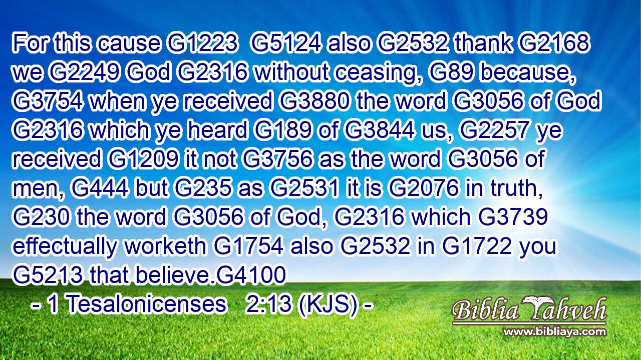 For this cause G1223  G5124 also G2532 thank G2168 we G2249 God G2316 without ceasing, G89 because, G3754 when ye received G3880 the word G3056 of God G2316 which ye heard G189 of G3844 us, G2257 ye received G1209 it not G3756 as the word G3056 of men, G444 but G235 as G2531 it is G2076 in truth, G230 the word G3056 of God, G2316 which G3739 effectually worketh G1754 also G2532 in G1722 you G5213 that believe.G4100