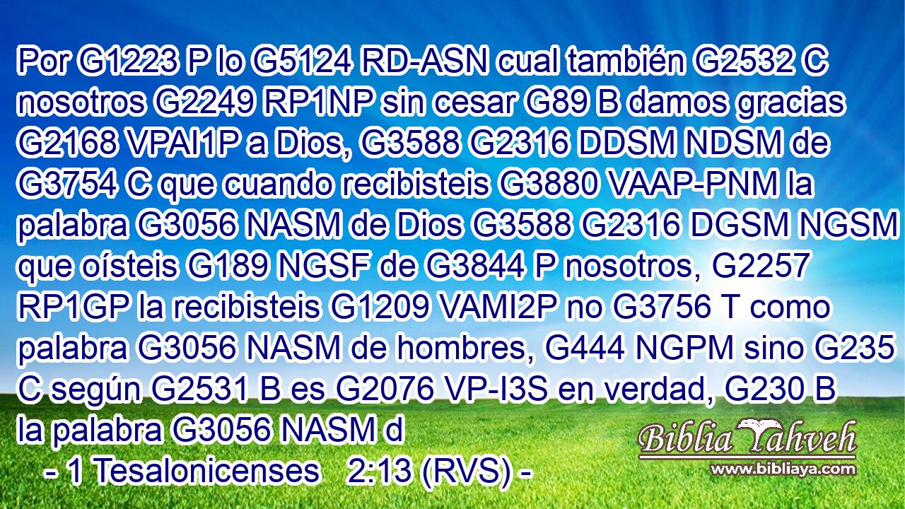 Por G1223 P lo G5124 RD-ASN cual también G2532 C nosotros G2249 RP1NP sin cesar G89 B damos gracias G2168 VPAI1P a Dios, G3588 G2316 DDSM NDSM de G3754 C que cuando recibisteis G3880 VAAP-PNM la palabra G3056 NASM de Dios G3588 G2316 DGSM NGSM que oísteis G189 NGSF de G3844 P nosotros, G2257 RP1GP la recibisteis G1209 VAMI2P no G3756 T como palabra G3056 NASM de hombres, G444 NGPM sino G235 C según G2531 B es G2076 VP-I3S en verdad, G230 B la palabra G3056 NASM d
