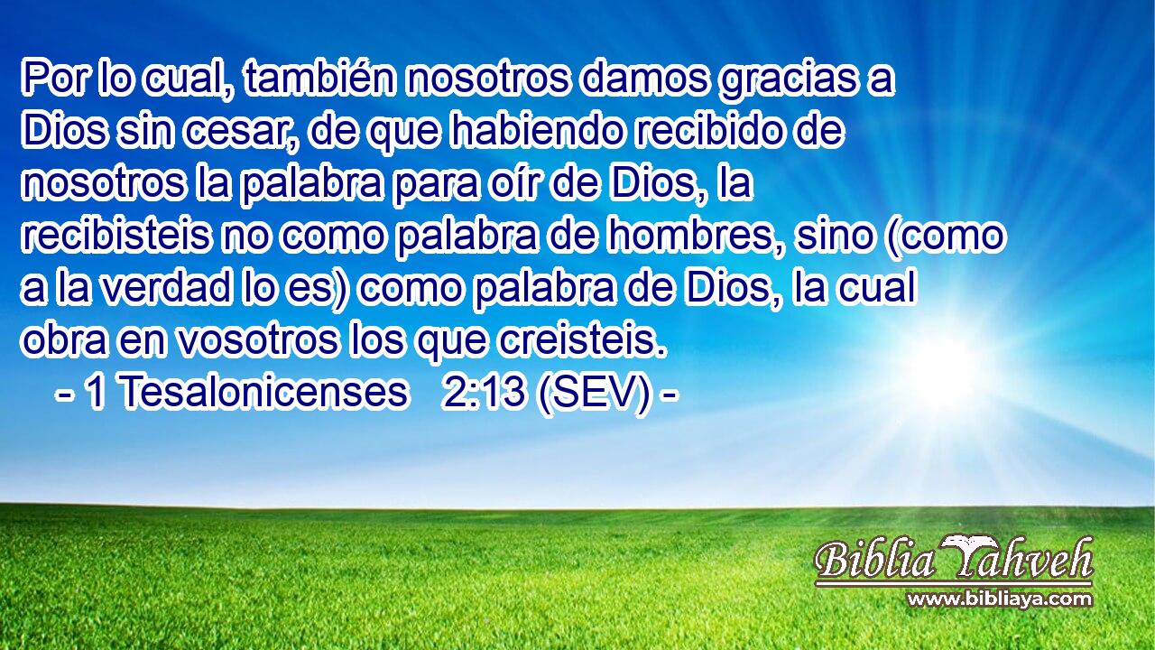 Por lo cual, también nosotros damos gracias a Dios sin cesar, de que habiendo recibido de nosotros la palabra para oír de Dios, la recibisteis no como palabra de hombres, sino (como a la verdad lo es) como palabra de Dios, la cual obra en vosotros los que creisteis.
