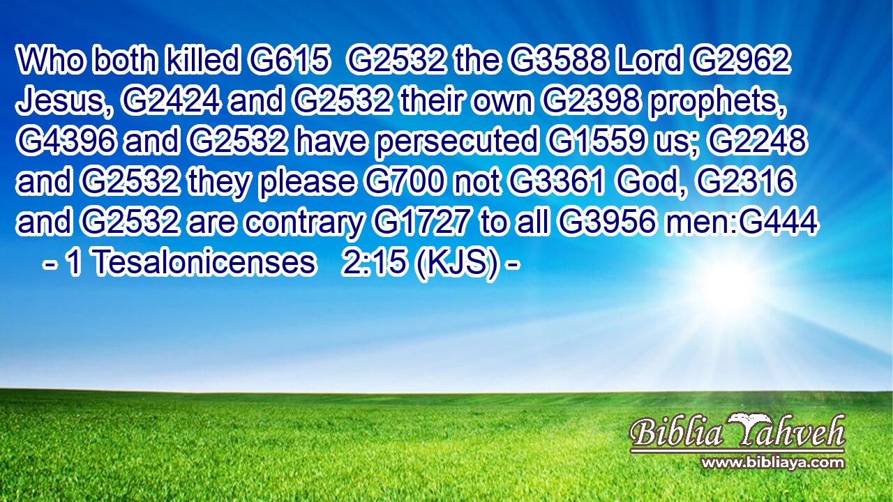 Who both killed G615  G2532 the G3588 Lord G2962 Jesus, G2424 and G2532 their own G2398 prophets, G4396 and G2532 have persecuted G1559 us; G2248 and G2532 they please G700 not G3361 God, G2316 and G2532 are contrary G1727 to all G3956 men:G444