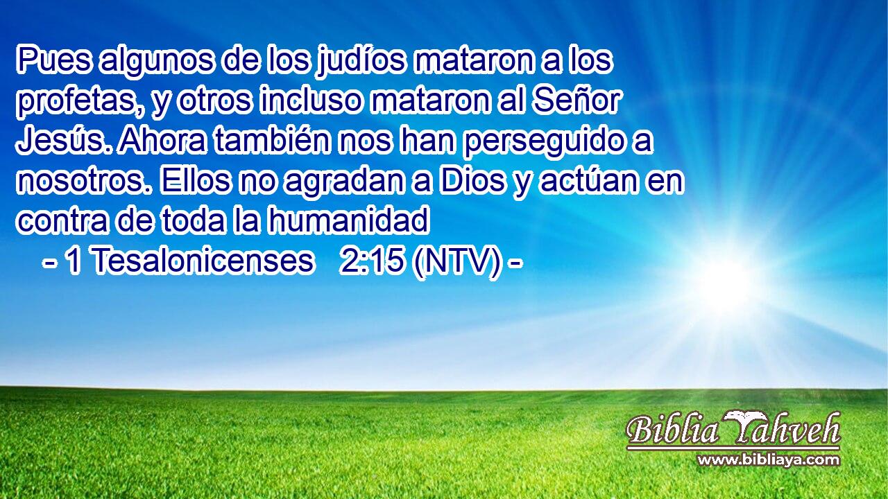 Pues algunos de los judíos mataron a los profetas, y otros incluso mataron al Señor Jesús. Ahora también nos han perseguido a nosotros. Ellos no agradan a Dios y actúan en contra de toda la humanidad