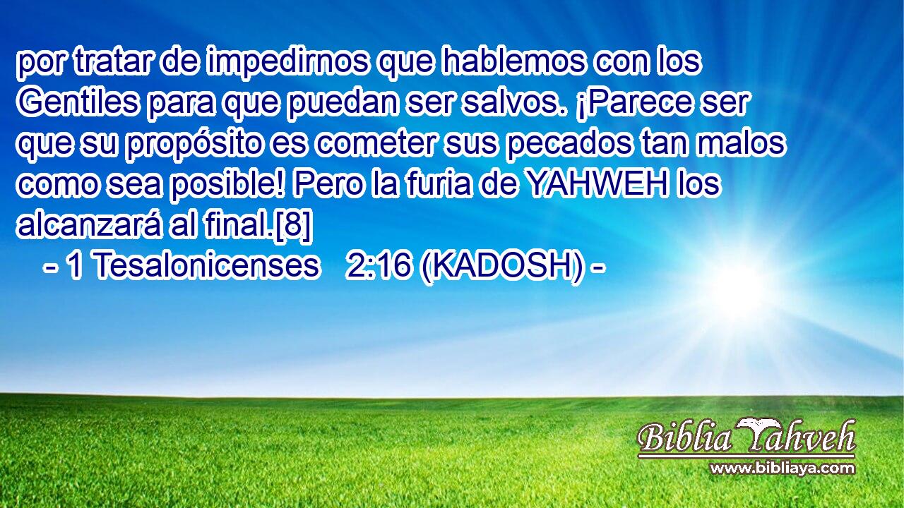  por tratar de impedirnos que hablemos con los Gentiles para que puedan ser salvos. ¡Parece ser que su propósito es cometer sus pecados tan malos como sea posible! Pero la furia de YAHWEH los alcanzará al final.[8] 