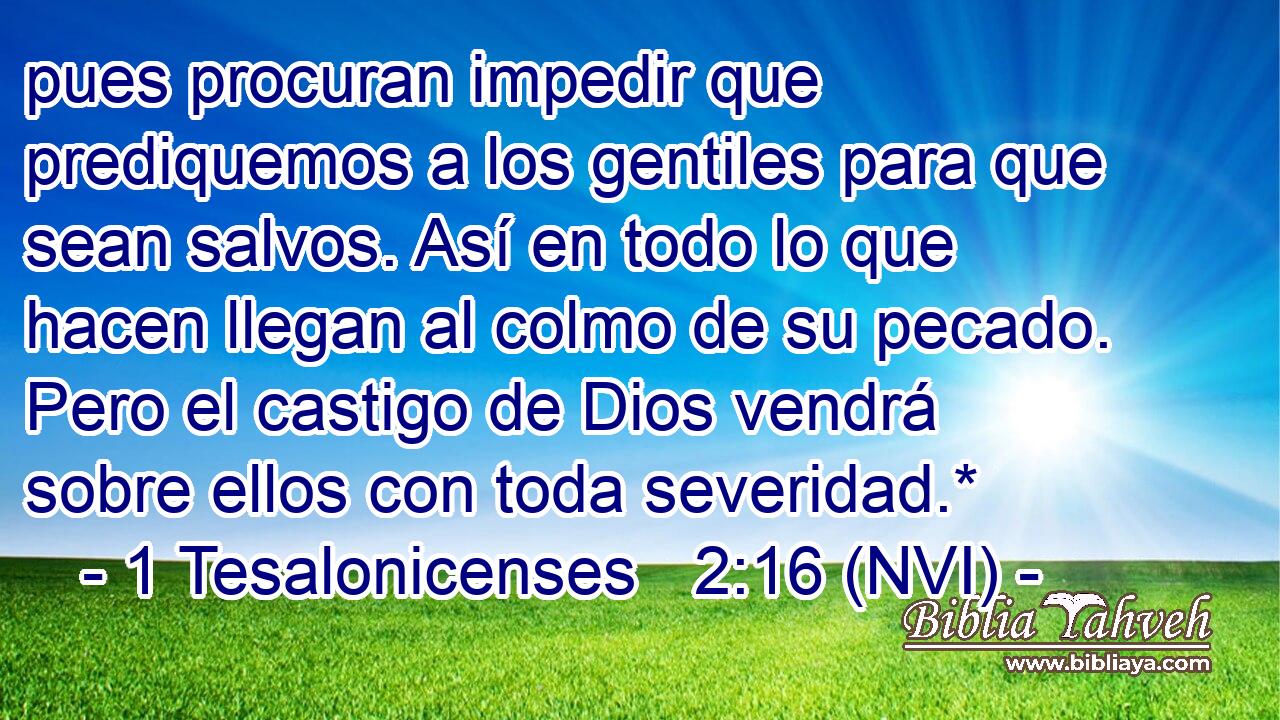  pues procuran impedir que prediquemos a los gentiles para que sean salvos. Así en todo lo que hacen llegan al colmo de su pecado. Pero el castigo de Dios vendrá sobre ellos con toda severidad.* 