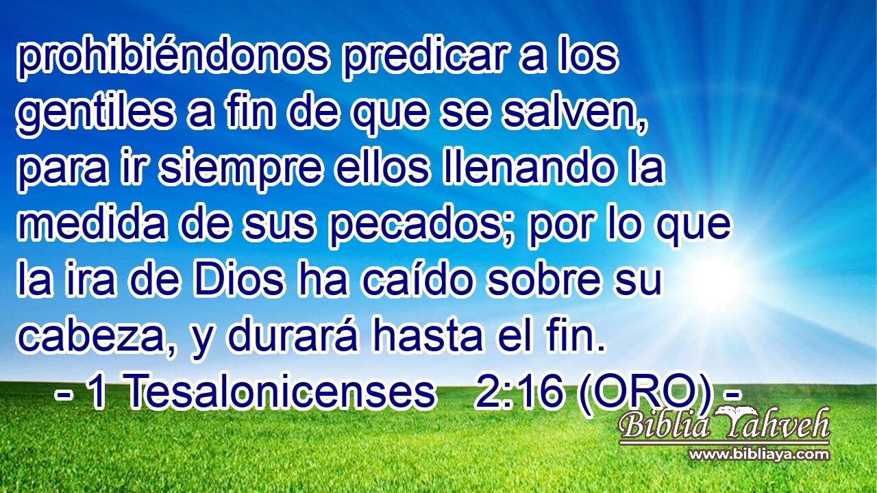  prohibiéndonos predicar a los gentiles a fin de que se salven, para ir siempre ellos llenando la medida de sus pecados; por lo que la ira de Dios ha caído sobre su cabeza, y durará hasta el fin. 