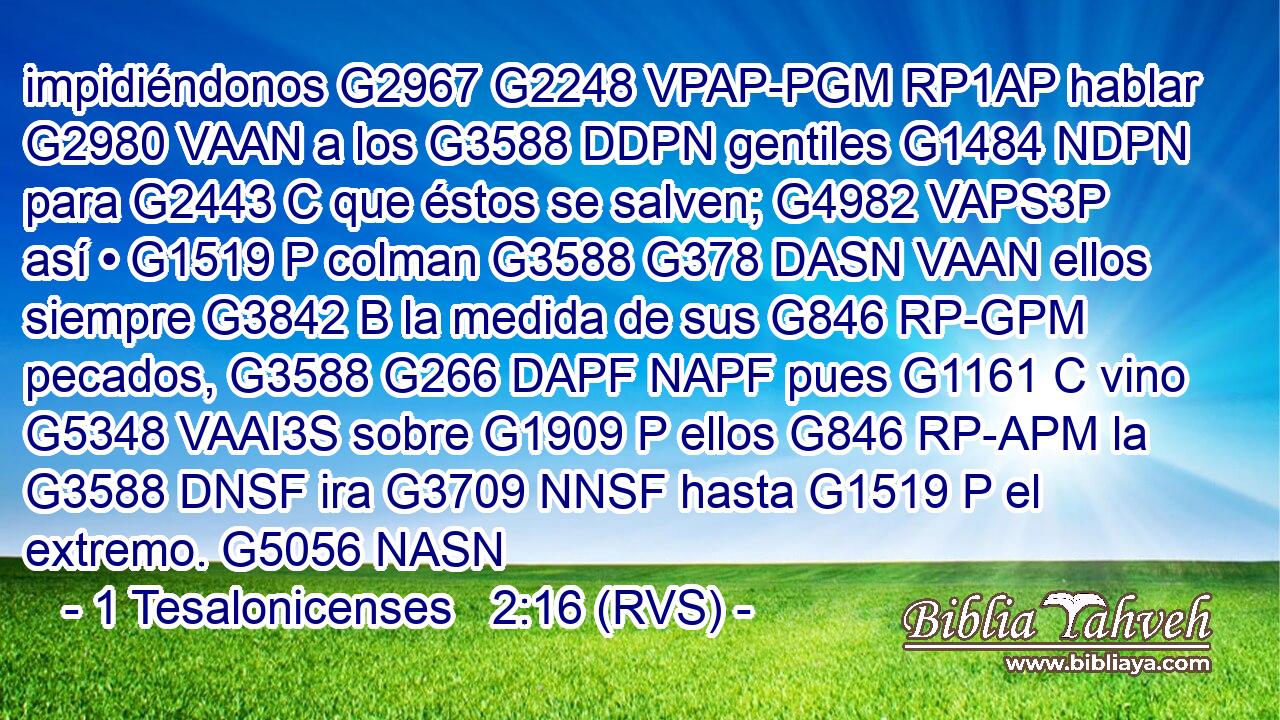 impidiéndonos G2967 G2248 VPAP-PGM RP1AP hablar G2980 VAAN a los G3588 DDPN gentiles G1484 NDPN para G2443 C que éstos se salven; G4982 VAPS3P así • G1519 P colman G3588 G378 DASN VAAN ellos siempre G3842 B la medida de sus G846 RP-GPM pecados, G3588 G266 DAPF NAPF pues G1161 C vino G5348 VAAI3S sobre G1909 P ellos G846 RP-APM la G3588 DNSF ira G3709 NNSF hasta G1519 P el extremo. G5056 NASN 