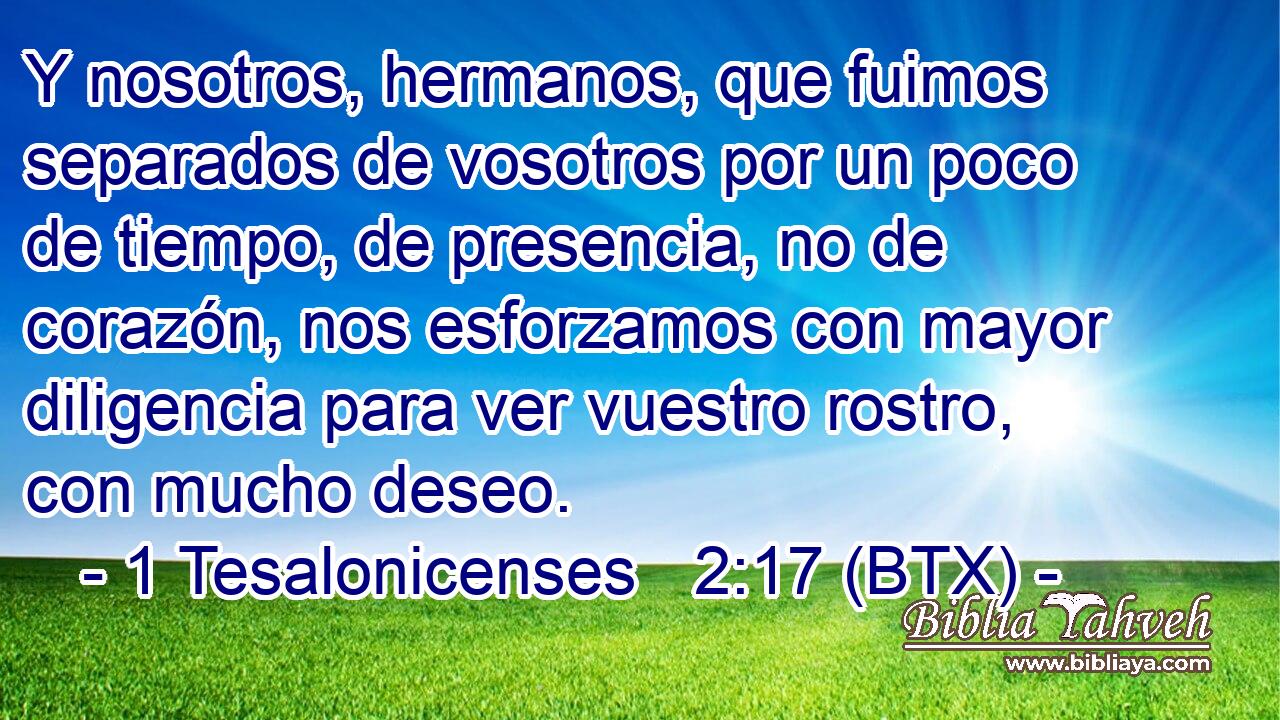 Y nosotros, hermanos, que fuimos separados de vosotros por un poco de tiempo, de presencia, no de corazón, nos esforzamos con mayor diligencia para ver vuestro rostro, con mucho deseo.