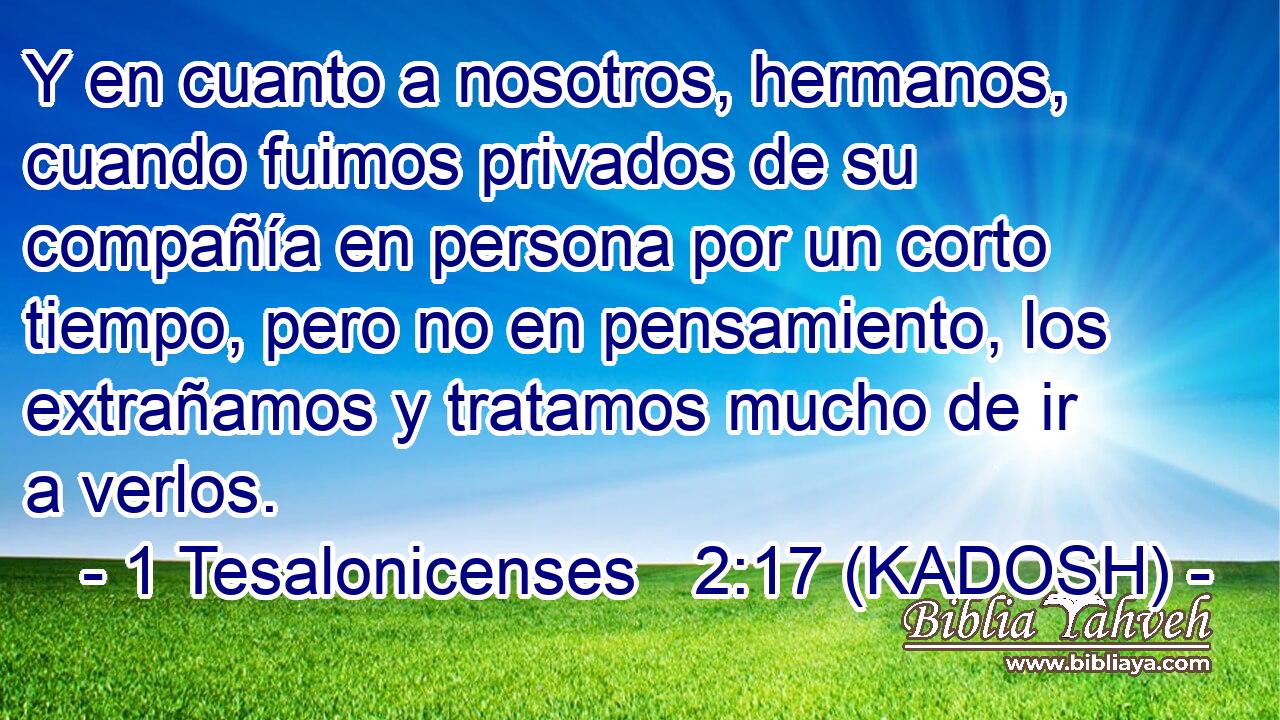  Y en cuanto a nosotros, hermanos, cuando fuimos privados de su compañía en persona por un corto tiempo, pero no en pensamiento, los extrañamos y tratamos mucho de ir a verlos. 