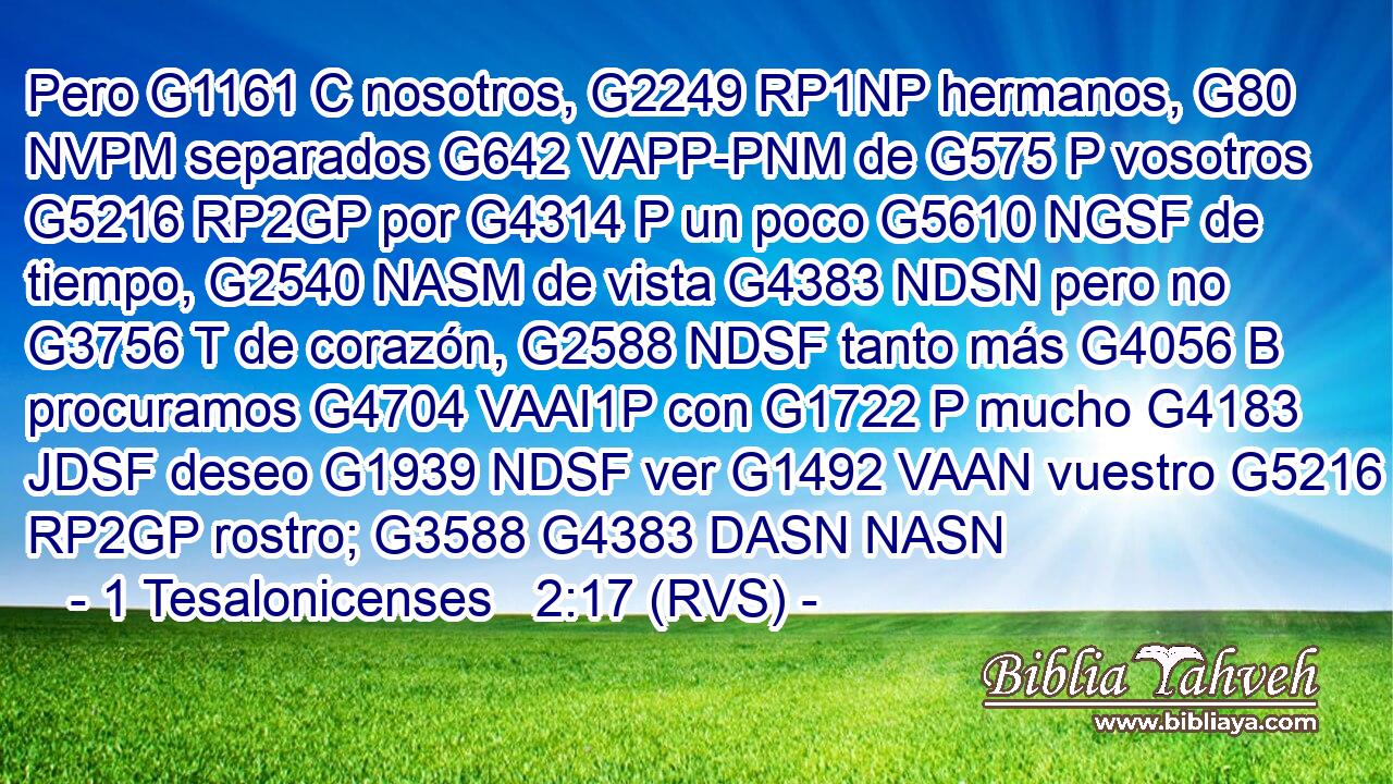 Pero G1161 C nosotros, G2249 RP1NP hermanos, G80 NVPM separados G642 VAPP-PNM de G575 P vosotros G5216 RP2GP por G4314 P un poco G5610 NGSF de tiempo, G2540 NASM de vista G4383 NDSN pero no G3756 T de corazón, G2588 NDSF tanto más G4056 B procuramos G4704 VAAI1P con G1722 P mucho G4183 JDSF deseo G1939 NDSF ver G1492 VAAN vuestro G5216 RP2GP rostro; G3588 G4383 DASN NASN 