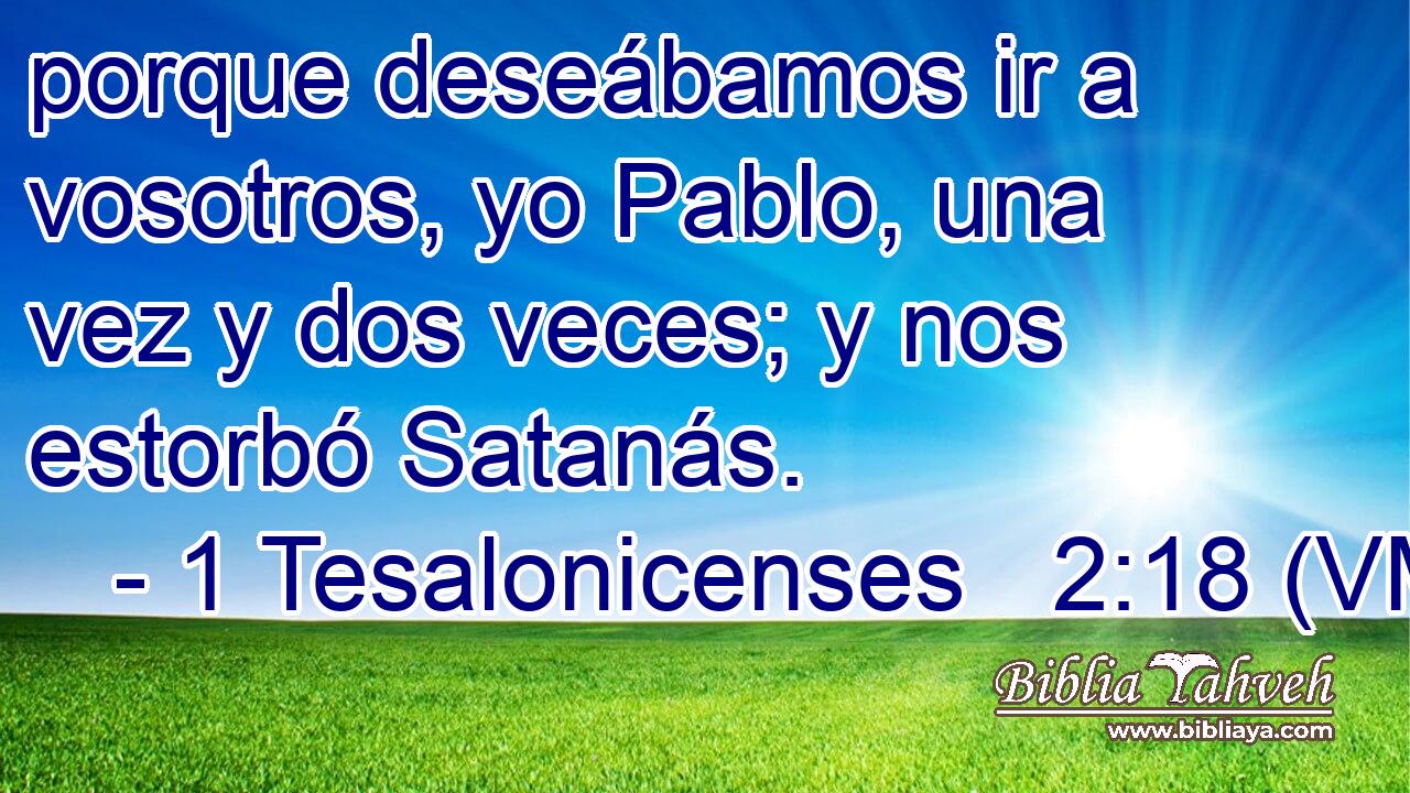  porque deseábamos ir a vosotros, yo Pablo, una vez y dos veces; y nos estorbó Satanás. 