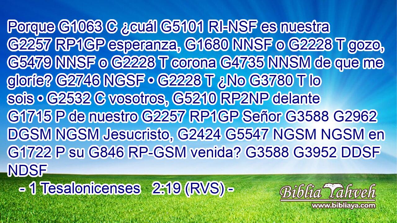 Porque G1063 C ¿cuál G5101 RI-NSF es nuestra G2257 RP1GP esperanza, G1680 NNSF o G2228 T gozo, G5479 NNSF o G2228 T corona G4735 NNSM de que me gloríe? G2746 NGSF • G2228 T ¿No G3780 T lo sois • G2532 C vosotros, G5210 RP2NP delante G1715 P de nuestro G2257 RP1GP Señor G3588 G2962 DGSM NGSM Jesucristo, G2424 G5547 NGSM NGSM en G1722 P su G846 RP-GSM venida? G3588 G3952 DDSF NDSF 