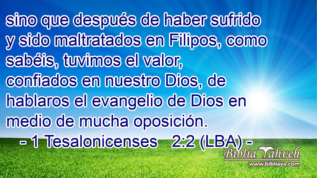 sino que después de haber sufrido y sido maltratados en Filipos, como sabéis, tuvimos el valor, confiados en nuestro Dios, de hablaros el evangelio de Dios en medio de mucha oposición.