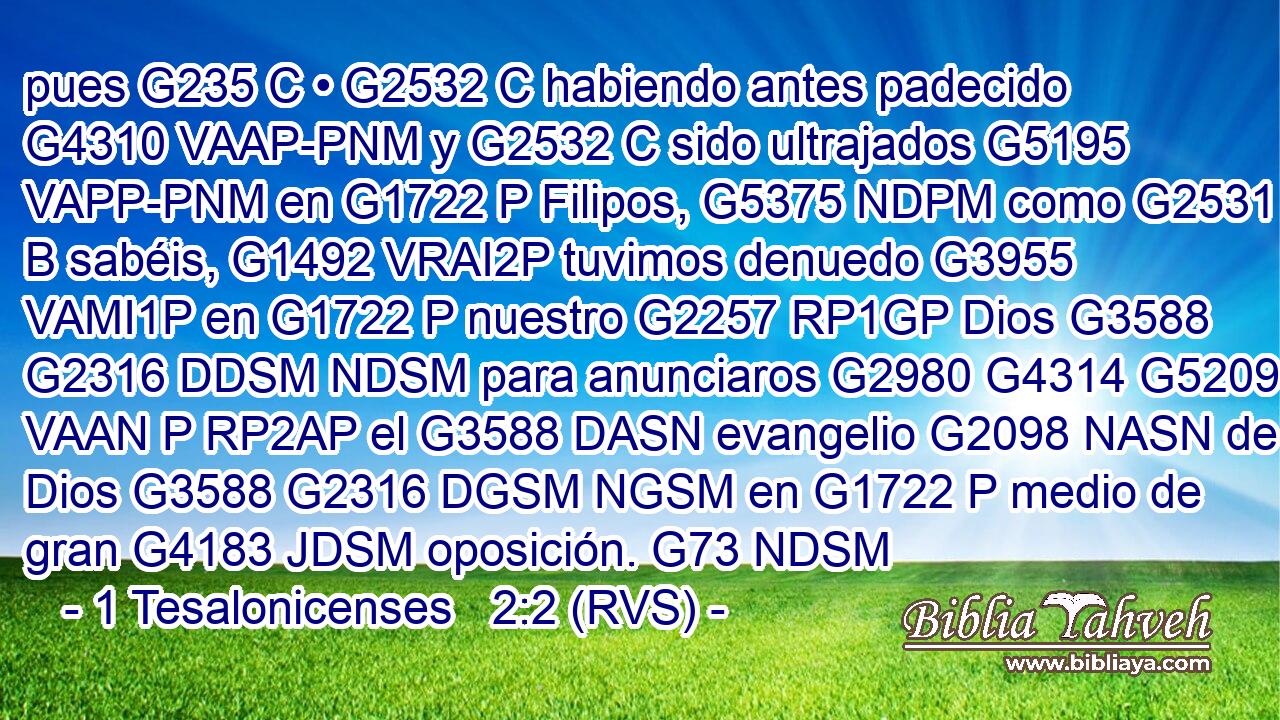 pues G235 C • G2532 C habiendo antes padecido G4310 VAAP-PNM y G2532 C sido ultrajados G5195 VAPP-PNM en G1722 P Filipos, G5375 NDPM como G2531 B sabéis, G1492 VRAI2P tuvimos denuedo G3955 VAMI1P en G1722 P nuestro G2257 RP1GP Dios G3588 G2316 DDSM NDSM para anunciaros G2980 G4314 G5209 VAAN P RP2AP el G3588 DASN evangelio G2098 NASN de Dios G3588 G2316 DGSM NGSM en G1722 P medio de gran G4183 JDSM oposición. G73 NDSM 