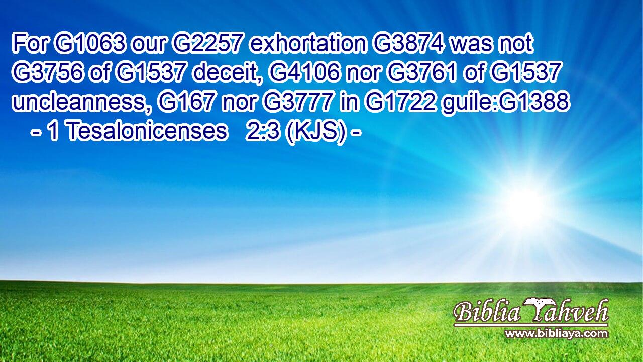 For G1063 our G2257 exhortation G3874 was not G3756 of G1537 deceit, G4106 nor G3761 of G1537 uncleanness, G167 nor G3777 in G1722 guile:G1388