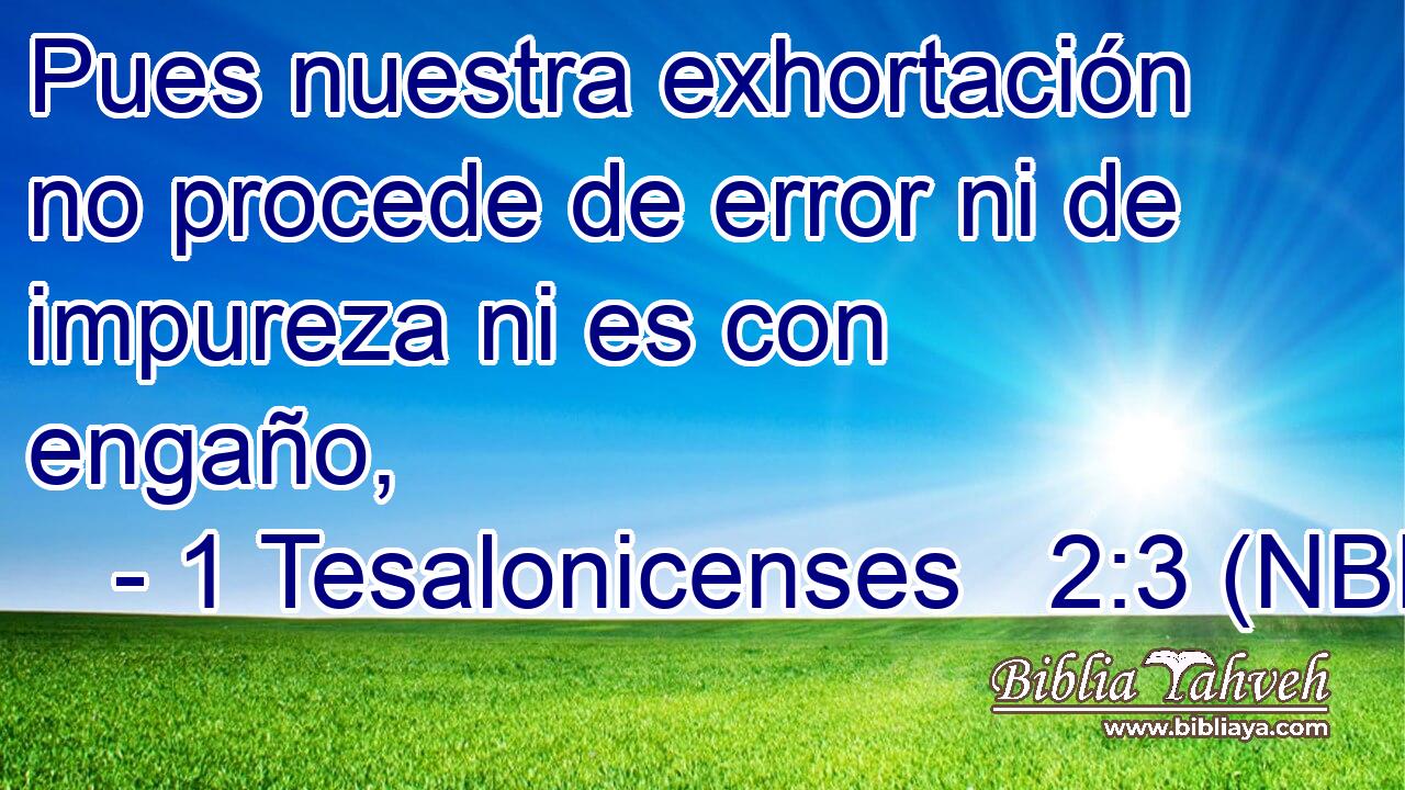  Pues nuestra exhortación no procede de error ni de impureza ni es con engaño, 