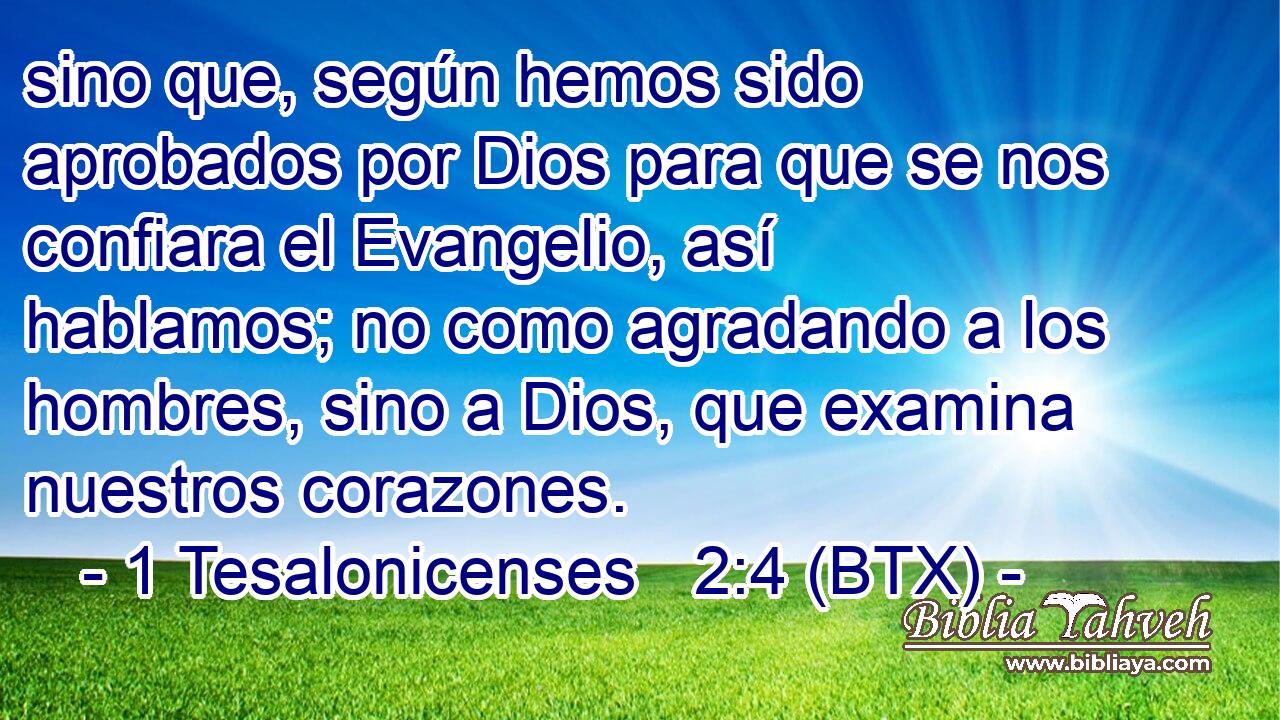 sino que, según hemos sido aprobados por Dios para que se nos confiara el Evangelio, así hablamos; no como agradando a los hombres, sino a Dios, que examina nuestros corazones.